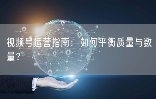 视频号运营指南：如何平衡质量与数量？