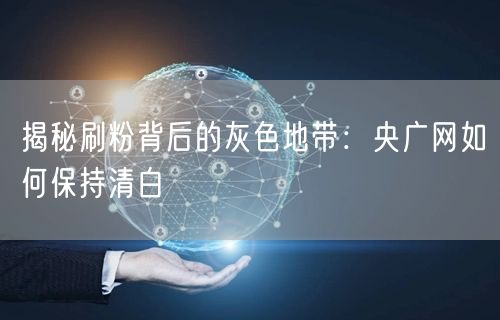 揭秘刷粉背后的灰色地带：央广网如何保持清白