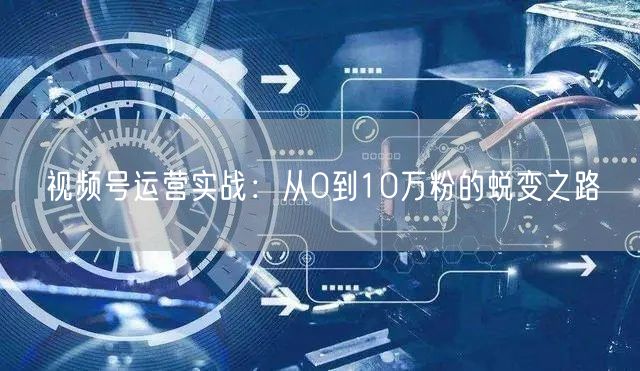 视频号运营实战：从0到10万粉的蜕变之路
