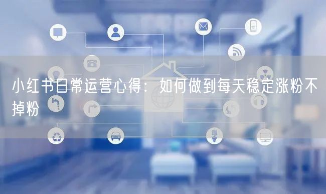 小红书日常运营心得：如何做到每天稳定涨粉不掉粉